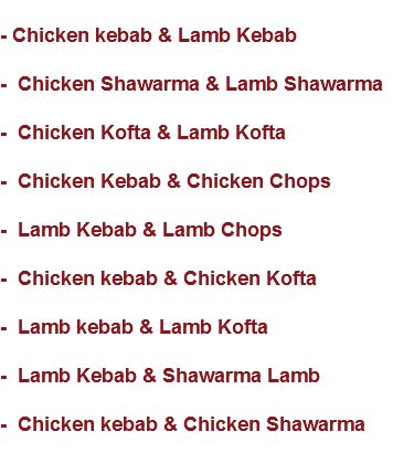 
- Chicken kebab & Lamb Kebab - Chicken Shawarma & Lamb Shawarma - Chicken Kofta & Lamb Kofta - Chicken Kebab & Chicken Chops - Lamb Kebab & Lamb Chops - Chicken kebab & Chicken Kofta - Lamb kebab & Lamb Kofta - Lamb Kebab & Shawarma Lamb - Chicken kebab & Chicken Shawarma
