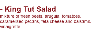
- King Tut Salad mixture of fresh beets, arugula, tomatoes, caramelized pecans, feta cheese and balsamic vinaigrette.